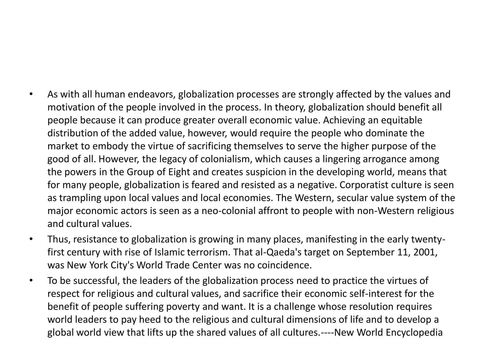 •   As with all human endeavors, globalization processes are strongly affected by the values and
    motivation of the people involved in the process. In theory, globalization should benefit all
    people because it can produce greater overall economic value. Achieving an equitable
    distribution of the added value, however, would require the people who dominate the
    market to embody the virtue of sacrificing themselves to serve the higher purpose of the
    good of all. However, the legacy of colonialism, which causes a lingering arrogance among
    the powers in the Group of Eight and creates suspicion in the developing world, means that
    for many people, globalization is feared and resisted as a negative. Corporatist culture is seen
    as trampling upon local values and local economies. The Western, secular value system of the
    major economic actors is seen as a neo-colonial affront to people with non-Western religious
    and cultural values.
•   Thus, resistance to globalization is growing in many places, manifesting in the early twenty-
    first century with rise of Islamic terrorism. That al-Qaeda's target on September 11, 2001,
    was New York City's World Trade Center was no coincidence.
•   To be successful, the leaders of the globalization process need to practice the virtues of
    respect for religious and cultural values, and sacrifice their economic self-interest for the
    benefit of people suffering poverty and want. It is a challenge whose resolution requires
    world leaders to pay heed to the religious and cultural dimensions of life and to develop a
    global world view that lifts up the shared values of all cultures.----New World Encyclopedia
 
