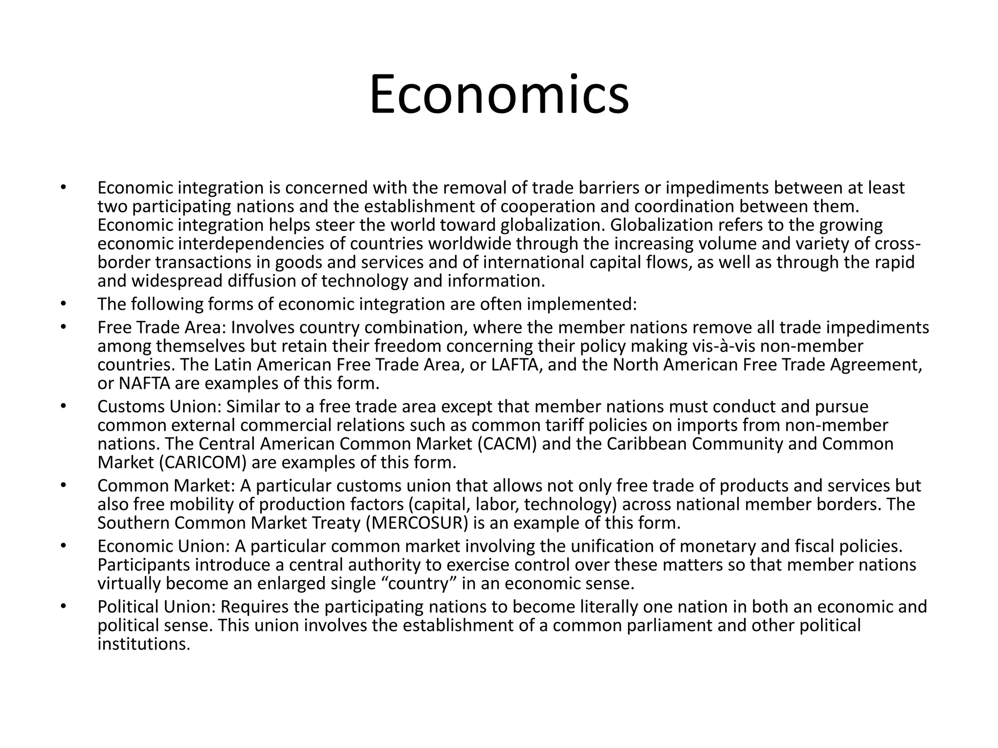 Economics
•   Economic integration is concerned with the removal of trade barriers or impediments between at least
    two participating nations and the establishment of cooperation and coordination between them.
    Economic integration helps steer the world toward globalization. Globalization refers to the growing
    economic interdependencies of countries worldwide through the increasing volume and variety of cross-
    border transactions in goods and services and of international capital flows, as well as through the rapid
    and widespread diffusion of technology and information.
•   The following forms of economic integration are often implemented:
•   Free Trade Area: Involves country combination, where the member nations remove all trade impediments
    among themselves but retain their freedom concerning their policy making vis-à-vis non-member
    countries. The Latin American Free Trade Area, or LAFTA, and the North American Free Trade Agreement,
    or NAFTA are examples of this form.
•   Customs Union: Similar to a free trade area except that member nations must conduct and pursue
    common external commercial relations such as common tariff policies on imports from non-member
    nations. The Central American Common Market (CACM) and the Caribbean Community and Common
    Market (CARICOM) are examples of this form.
•   Common Market: A particular customs union that allows not only free trade of products and services but
    also free mobility of production factors (capital, labor, technology) across national member borders. The
    Southern Common Market Treaty (MERCOSUR) is an example of this form.
•   Economic Union: A particular common market involving the unification of monetary and fiscal policies.
    Participants introduce a central authority to exercise control over these matters so that member nations
    virtually become an enlarged single “country” in an economic sense.
•   Political Union: Requires the participating nations to become literally one nation in both an economic and
    political sense. This union involves the establishment of a common parliament and other political
    institutions.
 