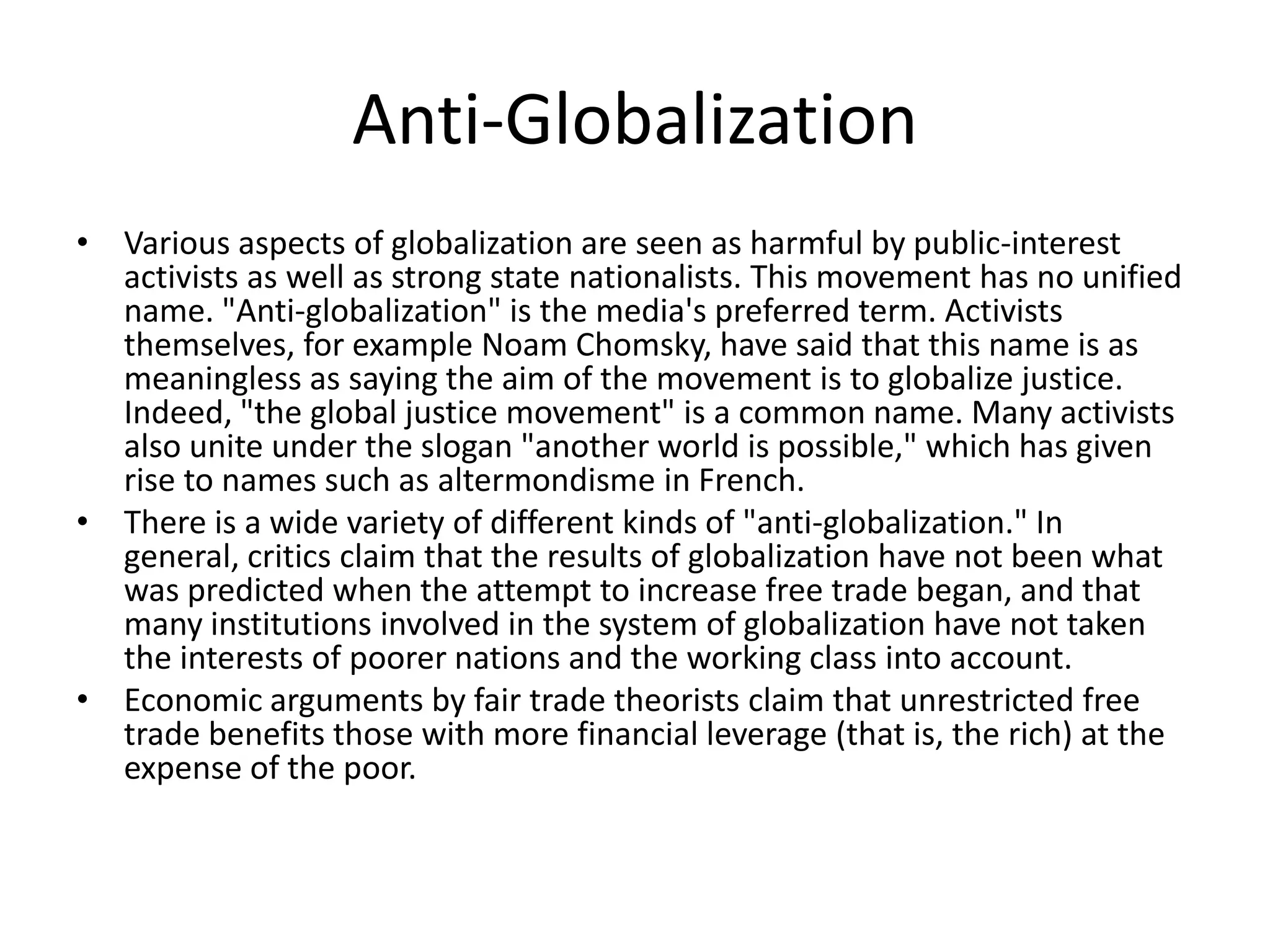 Anti-Globalization
• Various aspects of globalization are seen as harmful by public-interest
  activists as well as strong state nationalists. This movement has no unified
  name. "Anti-globalization" is the media's preferred term. Activists
  themselves, for example Noam Chomsky, have said that this name is as
  meaningless as saying the aim of the movement is to globalize justice.
  Indeed, "the global justice movement" is a common name. Many activists
  also unite under the slogan "another world is possible," which has given
  rise to names such as altermondisme in French.
• There is a wide variety of different kinds of "anti-globalization." In
  general, critics claim that the results of globalization have not been what
  was predicted when the attempt to increase free trade began, and that
  many institutions involved in the system of globalization have not taken
  the interests of poorer nations and the working class into account.
• Economic arguments by fair trade theorists claim that unrestricted free
  trade benefits those with more financial leverage (that is, the rich) at the
  expense of the poor.
 