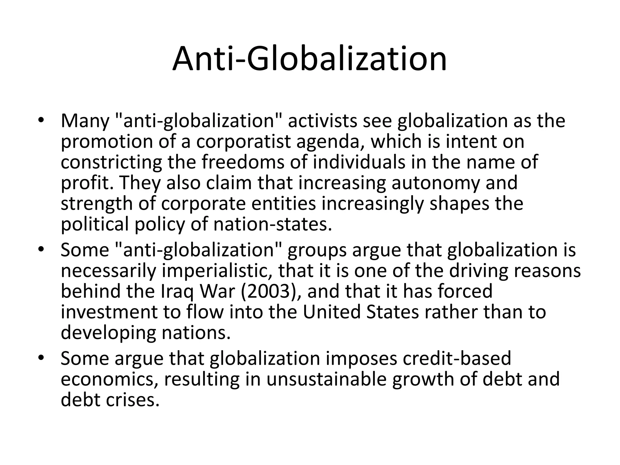 Anti-Globalization
• Many "anti-globalization" activists see globalization as the
  promotion of a corporatist agenda, which is intent on
  constricting the freedoms of individuals in the name of
  profit. They also claim that increasing autonomy and
  strength of corporate entities increasingly shapes the
  political policy of nation-states.
• Some "anti-globalization" groups argue that globalization is
  necessarily imperialistic, that it is one of the driving reasons
  behind the Iraq War (2003), and that it has forced
  investment to flow into the United States rather than to
  developing nations.
• Some argue that globalization imposes credit-based
  economics, resulting in unsustainable growth of debt and
  debt crises.
 