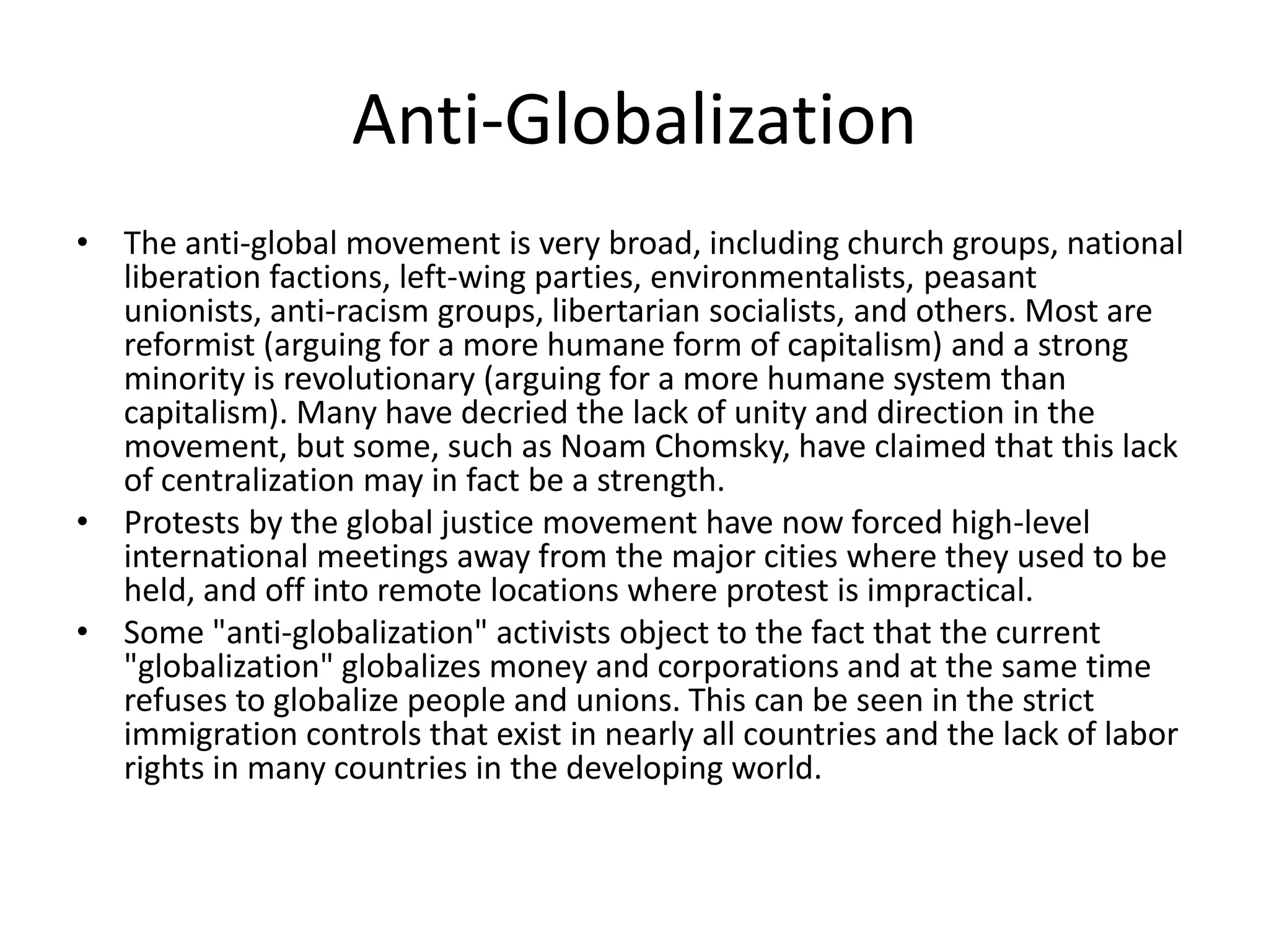 Anti-Globalization
• The anti-global movement is very broad, including church groups, national
  liberation factions, left-wing parties, environmentalists, peasant
  unionists, anti-racism groups, libertarian socialists, and others. Most are
  reformist (arguing for a more humane form of capitalism) and a strong
  minority is revolutionary (arguing for a more humane system than
  capitalism). Many have decried the lack of unity and direction in the
  movement, but some, such as Noam Chomsky, have claimed that this lack
  of centralization may in fact be a strength.
• Protests by the global justice movement have now forced high-level
  international meetings away from the major cities where they used to be
  held, and off into remote locations where protest is impractical.
• Some "anti-globalization" activists object to the fact that the current
  "globalization" globalizes money and corporations and at the same time
  refuses to globalize people and unions. This can be seen in the strict
  immigration controls that exist in nearly all countries and the lack of labor
  rights in many countries in the developing world.
 