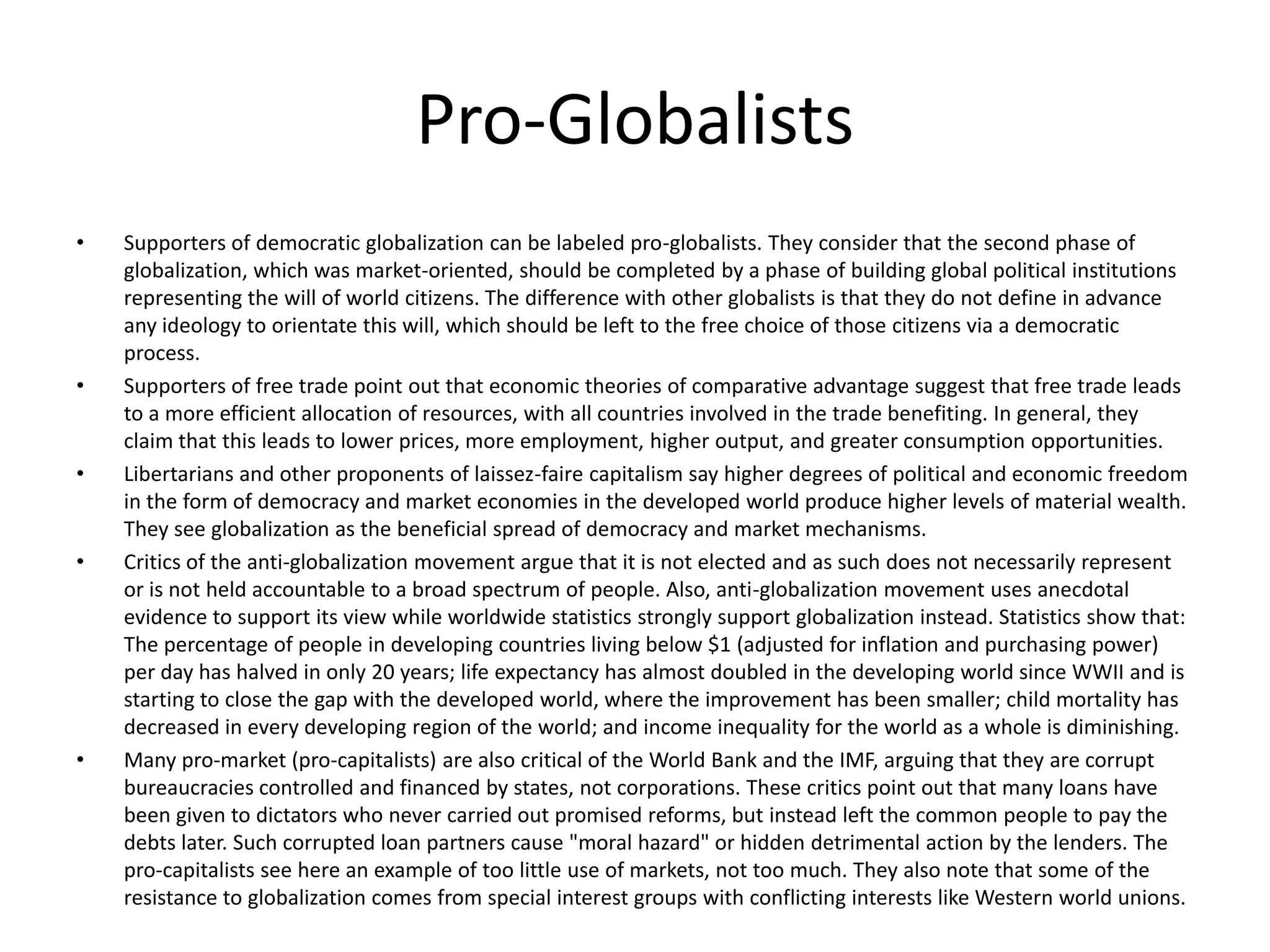 Pro-Globalists
•   Supporters of democratic globalization can be labeled pro-globalists. They consider that the second phase of
    globalization, which was market-oriented, should be completed by a phase of building global political institutions
    representing the will of world citizens. The difference with other globalists is that they do not define in advance
    any ideology to orientate this will, which should be left to the free choice of those citizens via a democratic
    process.
•   Supporters of free trade point out that economic theories of comparative advantage suggest that free trade leads
    to a more efficient allocation of resources, with all countries involved in the trade benefiting. In general, they
    claim that this leads to lower prices, more employment, higher output, and greater consumption opportunities.
•   Libertarians and other proponents of laissez-faire capitalism say higher degrees of political and economic freedom
    in the form of democracy and market economies in the developed world produce higher levels of material wealth.
    They see globalization as the beneficial spread of democracy and market mechanisms.
•   Critics of the anti-globalization movement argue that it is not elected and as such does not necessarily represent
    or is not held accountable to a broad spectrum of people. Also, anti-globalization movement uses anecdotal
    evidence to support its view while worldwide statistics strongly support globalization instead. Statistics show that:
    The percentage of people in developing countries living below $1 (adjusted for inflation and purchasing power)
    per day has halved in only 20 years; life expectancy has almost doubled in the developing world since WWII and is
    starting to close the gap with the developed world, where the improvement has been smaller; child mortality has
    decreased in every developing region of the world; and income inequality for the world as a whole is diminishing.
•   Many pro-market (pro-capitalists) are also critical of the World Bank and the IMF, arguing that they are corrupt
    bureaucracies controlled and financed by states, not corporations. These critics point out that many loans have
    been given to dictators who never carried out promised reforms, but instead left the common people to pay the
    debts later. Such corrupted loan partners cause "moral hazard" or hidden detrimental action by the lenders. The
    pro-capitalists see here an example of too little use of markets, not too much. They also note that some of the
    resistance to globalization comes from special interest groups with conflicting interests like Western world unions.
 