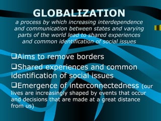 GLOBALIZATION
 a process by which increasing interdependence
 and communication between states and varying
  parts of the world lead to shared experiences
    and common identification of social issues

Aims to remove borders
Shared experiences and common
identification of social issues
Emergence of interconnectedness                (our
lives are increasingly shaped by events that occur
and decisions that are made at a great distance
from us)
 