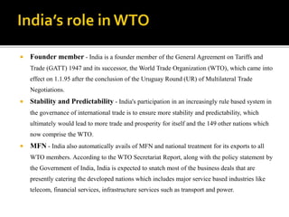  Founder member - India is a founder member of the General Agreement on Tariffs and
Trade (GATT) 1947 and its successor, the World Trade Organization (WTO), which came into
effect on 1.1.95 after the conclusion of the Uruguay Round (UR) of Multilateral Trade
Negotiations.
 Stability and Predictability - India's participation in an increasingly rule based system in
the governance of international trade is to ensure more stability and predictability, which
ultimately would lead to more trade and prosperity for itself and the 149 other nations which
now comprise the WTO.
 MFN - India also automatically avails of MFN and national treatment for its exports to all
WTO members. According to the WTO Secretariat Report, along with the policy statement by
the Government of India, India is expected to snatch most of the business deals that are
presently catering the developed nations which includes major service based industries like
telecom, financial services, infrastructure services such as transport and power.
 