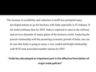 The increase in availability and reduction in tariffs has prompted many
developed nations to go for business with India especially in IT industry. If
the trend continues then by 2025, India is expected to cater to the software
and services demands of major giants of the business world. Analyzing the
present relationship with the promising economic growth of India, one can
be sure that India is going to enjoy a very candid and bright relationship
with WTO and associated member nations by 2025
“India has also played an important part in the effective formulation of
major trade policies”
 