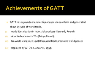  GATT has enjoyed a membership of over 100 countries and generated
about 85-90% of world trade.
(i) trade liberalization in industrial products (Kennedy Round)
(ii) Adopted codes on NTBs (Tokyo Round)
(iii) No world wars since 1948 (Increased trade promotes world peace)
(iv) Replaced byWTO on January 1, 1995.
 