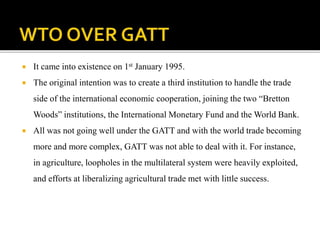  It came into existence on 1st January 1995.
 The original intention was to create a third institution to handle the trade
side of the international economic cooperation, joining the two “Bretton
Woods” institutions, the International Monetary Fund and the World Bank.
 All was not going well under the GATT and with the world trade becoming
more and more complex, GATT was not able to deal with it. For instance,
in agriculture, loopholes in the multilateral system were heavily exploited,
and efforts at liberalizing agricultural trade met with little success.
 