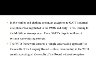  In the textiles and clothing sector, an exception to GATT’s normal
disciplines was negotiated in the 1960s and early 1970s, leading to
the Multifibre Arrangement. Even GATT’s dispute settlement
systems were causing concern.
 The WTO framework ensures a “single undertaking approach” to
the results of the Uruguay Round — thus, membership in the WTO
entails accepting all the results of the Round without exception
 