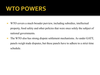  WTO covers a much broader purview, including subsidies, intellectual
property, food safety and other policies that were once solely the subject of
national governments.
 The WTO also has strong dispute settlement mechanisms. As under GATT,
panels weigh trade disputes, but these panels have to adhere to a strict time
schedule.
 