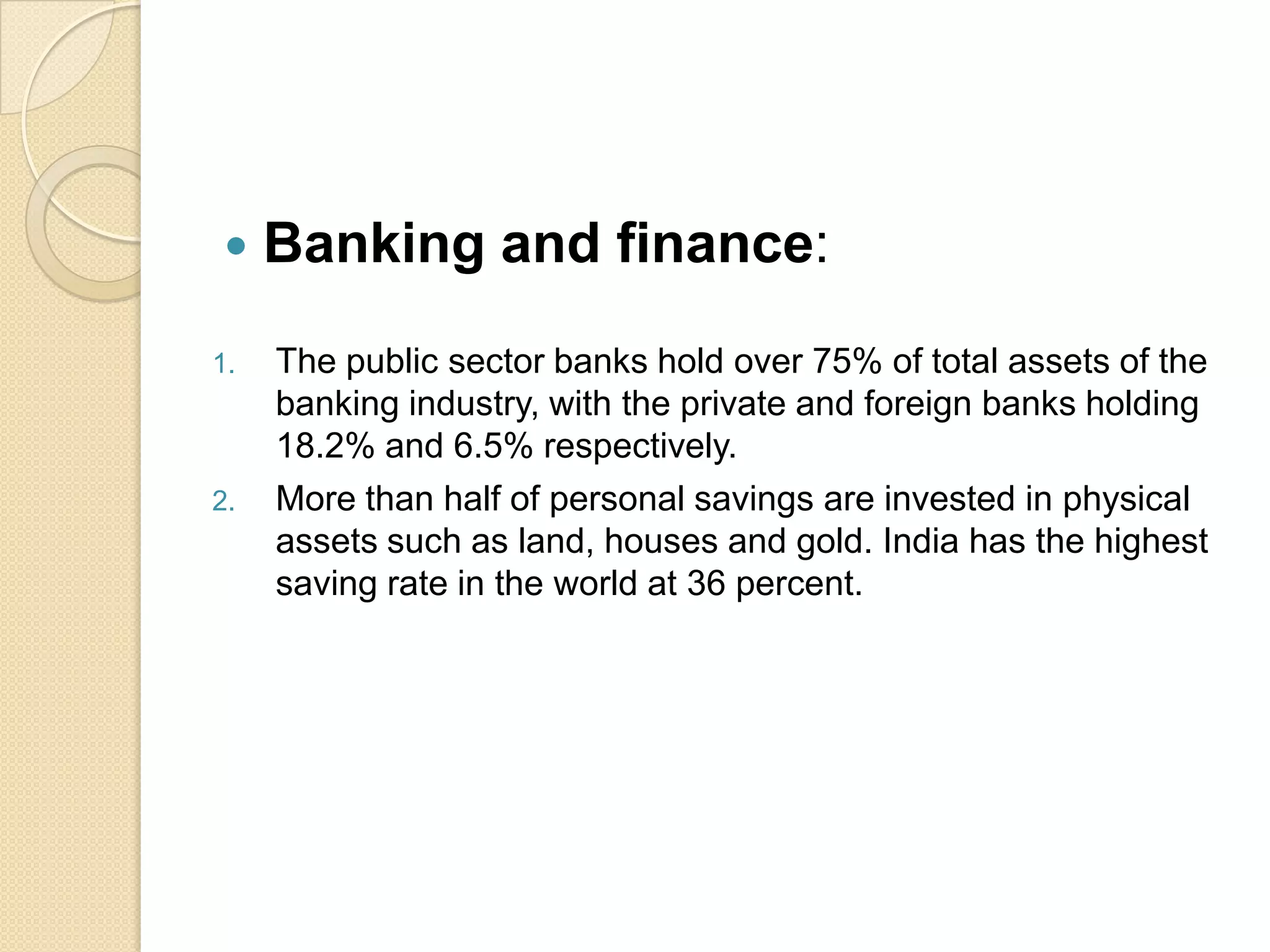     Banking and finance:
1.   The public sector banks hold over 75% of total assets of the
     banking industry, with the private and foreign banks holding
     18.2% and 6.5% respectively.
2.   More than half of personal savings are invested in physical
     assets such as land, houses and gold. India has the highest
     saving rate in the world at 36 percent.
 