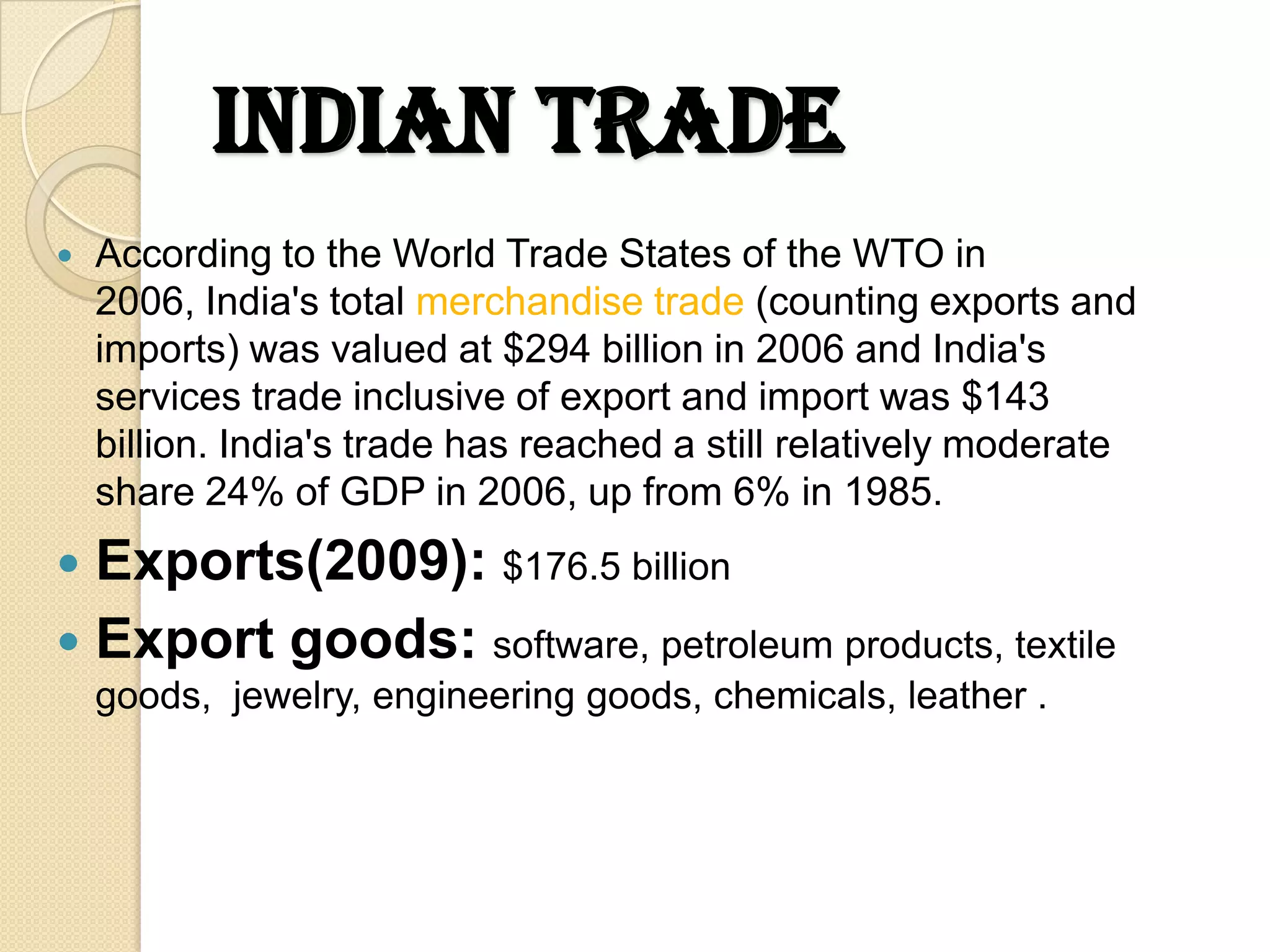 Indian trade
   According to the World Trade States of the WTO in
    2006, India's total merchandise trade (counting exports and
    imports) was valued at $294 billion in 2006 and India's
    services trade inclusive of export and import was $143
    billion. India's trade has reached a still relatively moderate
    share 24% of GDP in 2006, up from 6% in 1985.
 Exports(2009): $176.5 billion
 Export goods: software, petroleum products, textile
    goods, jewelry, engineering goods, chemicals, leather .
 