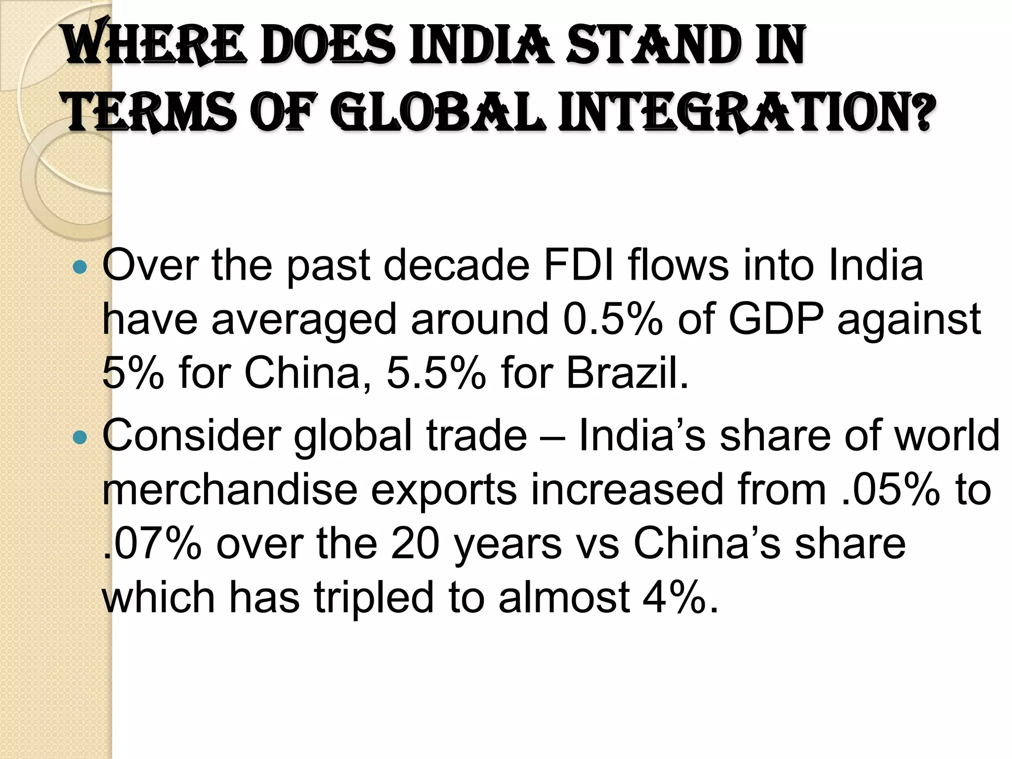 Where does India stand in
terms of Global Integration?

 Over the past decade FDI flows into India
  have averaged around 0.5% of GDP against
  5% for China, 5.5% for Brazil.
 Consider global trade – India’s share of world
  merchandise exports increased from .05% to
  .07% over the 20 years vs China’s share
  which has tripled to almost 4%.
 