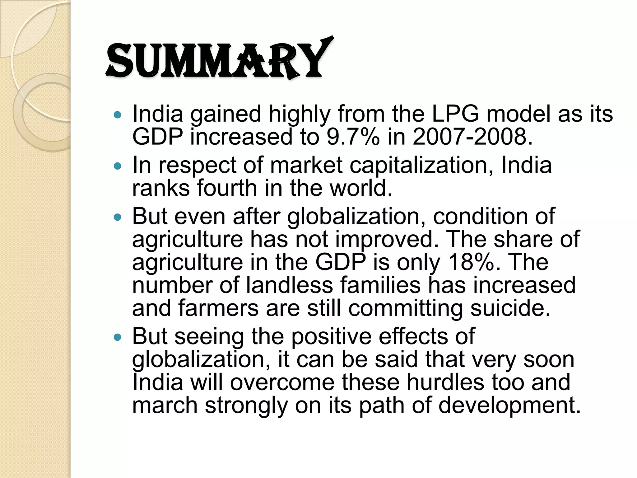 Summary
 India gained highly from the LPG model as its
  GDP increased to 9.7% in 2007-2008.
 In respect of market capitalization, India
  ranks fourth in the world.
 But even after globalization, condition of
  agriculture has not improved. The share of
  agriculture in the GDP is only 18%. The
  number of landless families has increased
  and farmers are still committing suicide.
 But seeing the positive effects of
  globalization, it can be said that very soon
  India will overcome these hurdles too and
  march strongly on its path of development.
 
