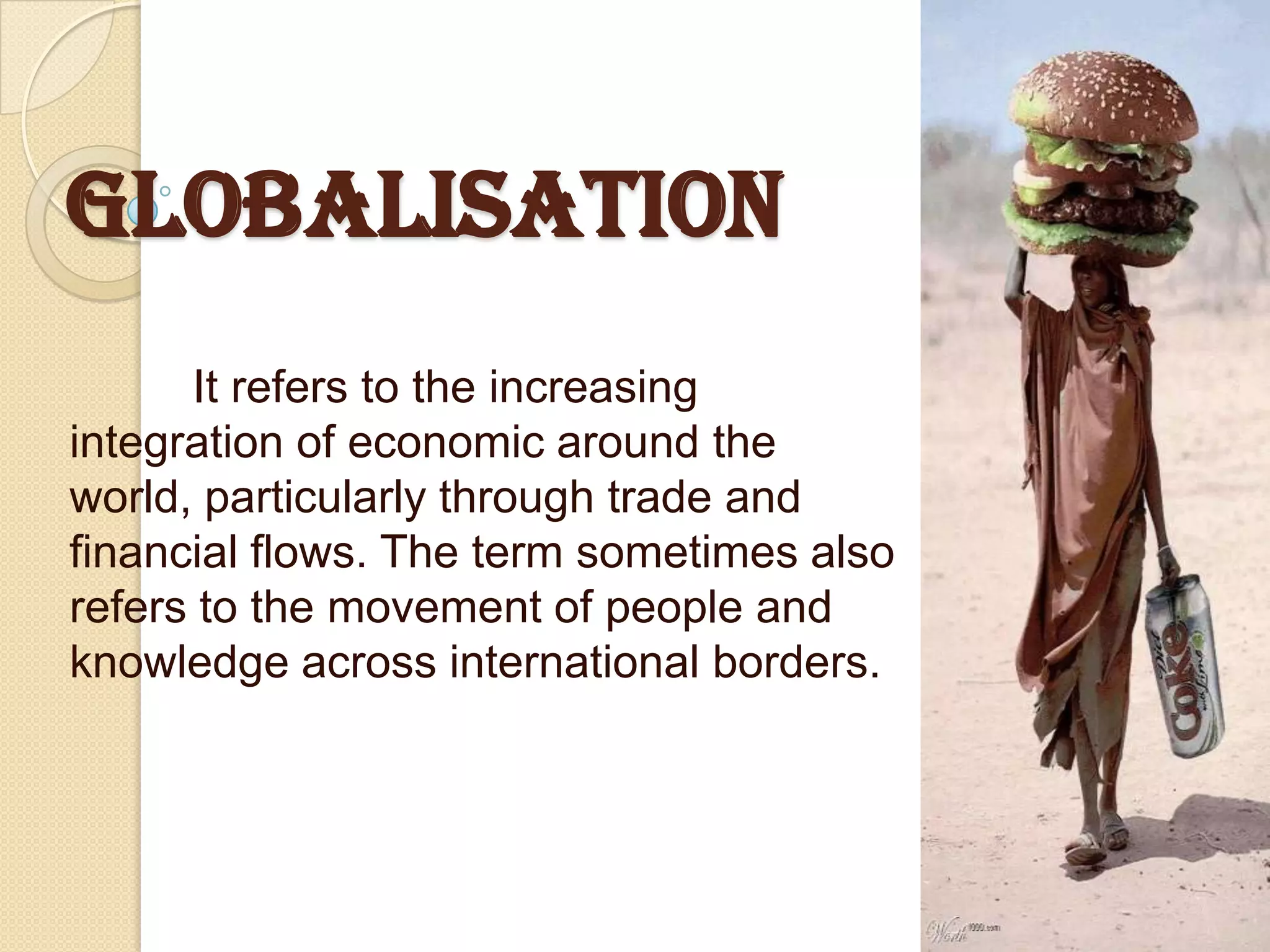 GLOBALISATION
      It refers to the increasing
integration of economic around the
world, particularly through trade and
financial flows. The term sometimes also
refers to the movement of people and
knowledge across international borders.
 