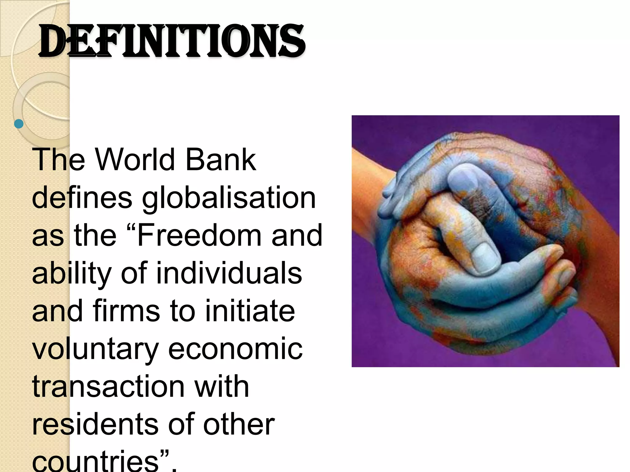 Definitions

    The World Bank
    defines globalisation
    as the “Freedom and
    ability of individuals
    and firms to initiate
    voluntary economic
    transaction with
    residents of other
 