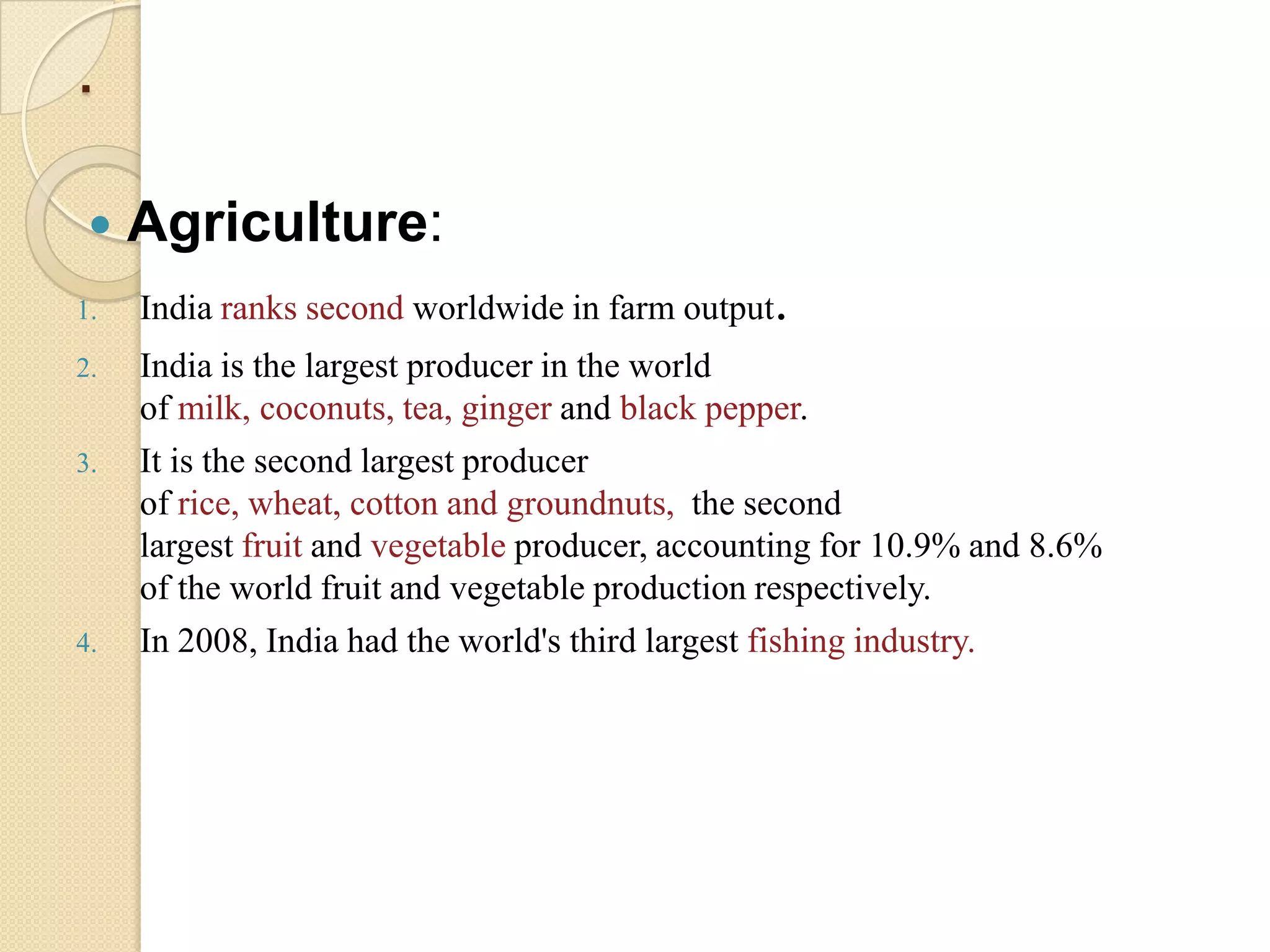 .

    Agriculture:
1.   India ranks second worldwide in farm output.
2.   India is the largest producer in the world
     of milk, coconuts, tea, ginger and black pepper.
3.   It is the second largest producer
     of rice, wheat, cotton and groundnuts, the second
     largest fruit and vegetable producer, accounting for 10.9% and 8.6%
     of the world fruit and vegetable production respectively.
4.   In 2008, India had the world's third largest fishing industry.
 