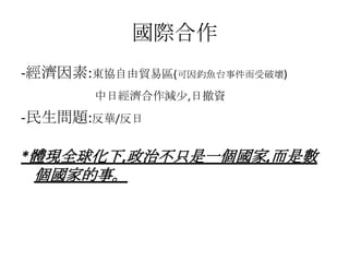 國際合作
-經濟因素:東協自由貿易區(可因釣魚台事件而受破壞)
       中日經濟合作減少,日撤資
-民生問題:反華/反日

*體現全球化下,政治不只是一個國家,而是數
 個國家的事。
 
