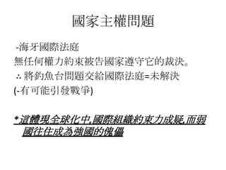 國家主權問題
 -海牙國際法庭
無任何權力約束被告國家遵守它的裁決。
 ∴ 將釣魚台問題交給國際法庭=未解決
(-有可能引發戰爭)

*這體現全球化中,國際組織約束力成疑,而弱
國往住成為強國的傀儡
 