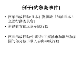 例子(釣魚島事件)
• 反華示威行動:日本右翼組織「加油日本！
  全國行動委員會」
• 菲律賓首都反華示威行動

• 反日示威行動:中國近100座城市和歐洲和美
  國的部分城市華人參與示威行動
 
