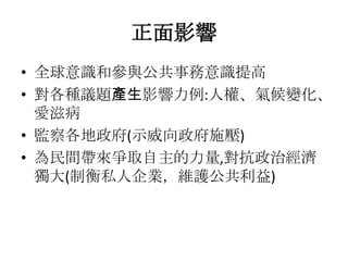 正面影響
• 全球意識和參與公共事務意識提高
• 對各種議題產生影響力例:人權、氣候變化、
  愛滋病
• 監察各地政府(示威向政府施壓)
• 為民間帶來爭取自主的力量,對抗政治經濟
  獨大(制衡私人企業，維護公共利益)
 