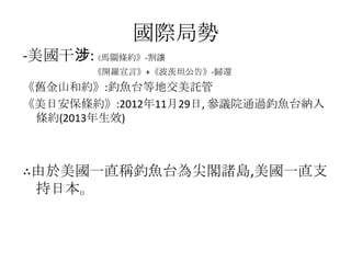 國際局勢
-美國干涉:《馬關條約》-割讓
       《開羅宣言》+《波茨坦公告》-歸還
《舊金山和約》:釣魚台等地交美託管
《美日安保條約》:2012年11月29日, 參議院通過釣魚台納入
 條約(2013年生效)



∴由於美國一直稱釣魚台為尖閣諸島,美國一直支
 持日本。
 