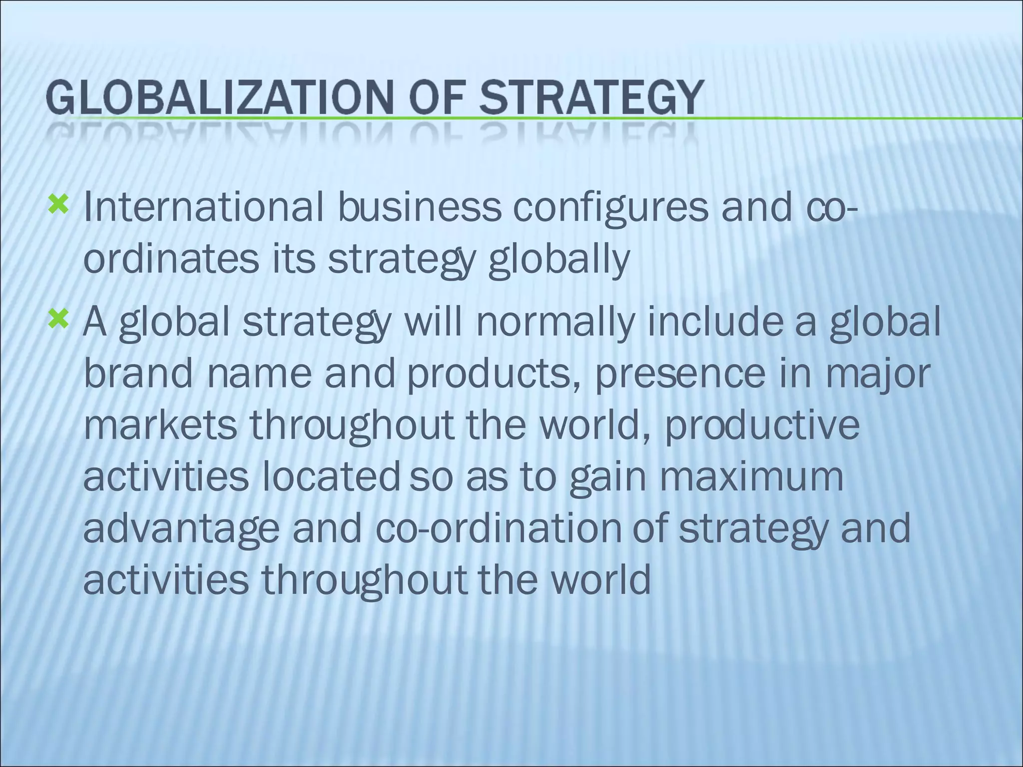International business configures and co-ordinates its strategy globally A global strategy will normally include a global brand name and products, presence in major markets throughout the world, productive activities located so as to gain maximum advantage and co-ordination of strategy and activities throughout the world 