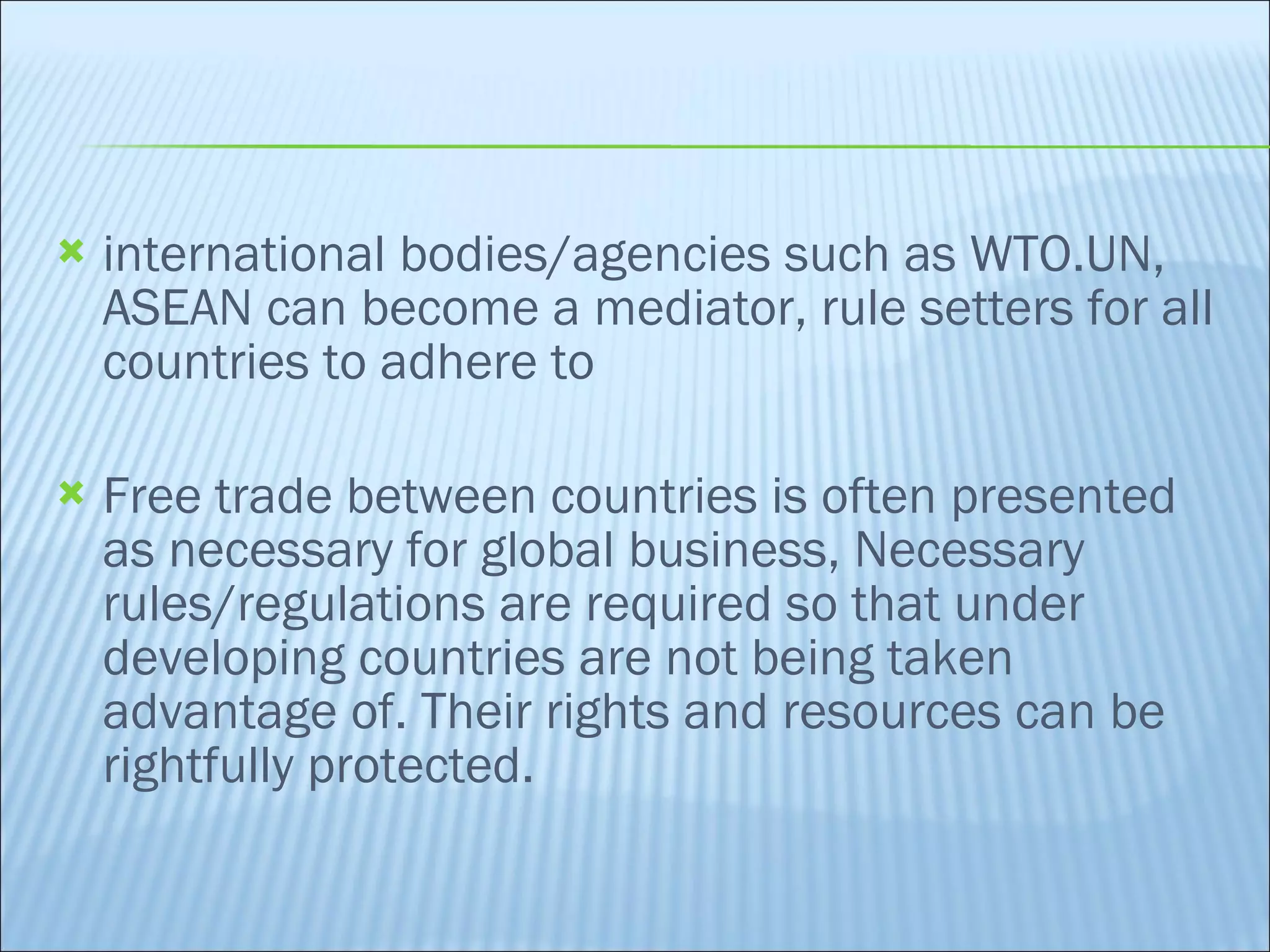 international bodies/agencies such as WTO.UN, ASEAN can become a mediator, rule setters for all countries to adhere to Free trade between countries is often presented as necessary for global business, Necessary rules/regulations are required so that under developing countries are not being taken advantage of. Their rights and resources can be rightfully protected. 