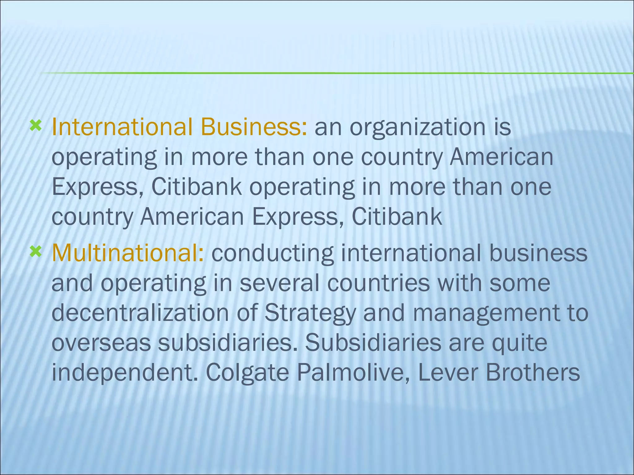 International Business:  an organization is operating in more than one country American Express, Citibank operating in more than one country American Express, Citibank Multinational:  conducting international business and operating in several countries with some decentralization of Strategy and management to overseas subsidiaries. Subsidiaries are quite independent. Colgate Palmolive, Lever Brothers 
