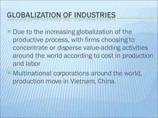 Due to the increasing globalization of the productive process, with firms choosing to concentrate or disperse value-adding activities around the world according to cost in production and labor Multinational corporations around the world, production move in Vietnam, China. 