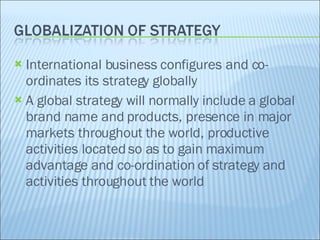 International business configures and co-ordinates its strategy globally A global strategy will normally include a global brand name and products, presence in major markets throughout the world, productive activities located so as to gain maximum advantage and co-ordination of strategy and activities throughout the world 