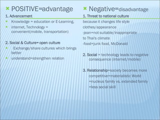 POSITIVE=advantage 1. Advancement Knowledge = education or E-Learning,  internet, Technology = convenient(mobile, transportation) 2. Social & Culture= open culture Exchange/share cultures which brings  better understand=strengthen relation Negative= disadvantage 1. Threat to national culture because it changes life style clothes/appearance -jean=not suitable/inappropriate to Thai's climate -food=junk food, McDonald 2. Social  = technology leads to negative consequence (internet/mobile) 3. Relationship =society becomes more competitive=materialistic World =nucleus family vs. extended family =less social skill  