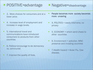 POSITIVE=advantage 3.  More choices for consumers and at a lower price. 4.  increase level of employment and increase in wage levels. 5. international travel and communications have introduced consumers to products from other countries 6. Politics=encourage to de democracy vs. communist 7. Improve the quality of lives. Negative= disadvantage People becomes more  society becomes more  uncaring 4. POLITICS = easily intervene, no privacy 5. ECONOMY = which send chaos to other  countries 6. Environment = pollution, MNC presence and invading countries 7.HeaIth hazard = Avian Flu, Cow  disease. 