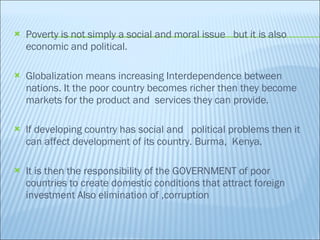 Poverty is not simply a social and moral issue  but it is also economic and political. Globalization means increasing Interdependence between nations. It the poor country becomes richer then they become markets for the product and  services they can provide.  lf developing country has social and  political problems then it can affect development of its country. Burma,  Kenya.  It is then the responsibility of the GOVERNMENT of poor countries to create domestic conditions that attract foreign investment Also elimination of ,corruption 