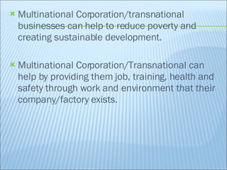 Multinational Corporation/transnational businesses can help to reduce poverty and creating sustainable development. Multinational Corporation/Transnational can help by providing them job, training, health and safety through work and environment that their company/factory exists. 