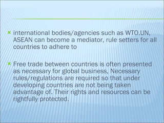 international bodies/agencies such as WTO.UN, ASEAN can become a mediator, rule setters for all countries to adhere to Free trade between countries is often presented as necessary for global business, Necessary rules/regulations are required so that under developing countries are not being taken advantage of. Their rights and resources can be rightfully protected. 