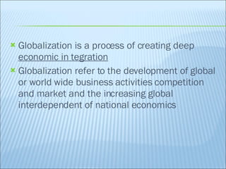 Globalization is a process of creating deep  economic in tegration Globalization refer to the development of global or world wide business activities competition and market and the increasing global interdependent of national economics 