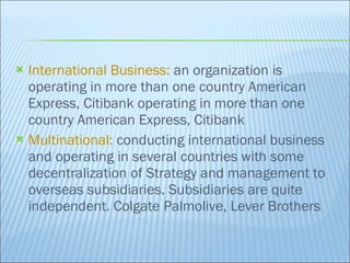 International Business:  an organization is operating in more than one country American Express, Citibank operating in more than one country American Express, Citibank Multinational:  conducting international business and operating in several countries with some decentralization of Strategy and management to overseas subsidiaries. Subsidiaries are quite independent. Colgate Palmolive, Lever Brothers 