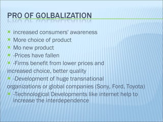 increased consumers' awareness More choice of product Mo new product -Prices have fallen -Firms benefit from lower prices and increased choice, better quality -Development of huge transnational organizations or global companies (Sony, Ford, Toyota) -Technological Developments like internet help to increase the interdependence 