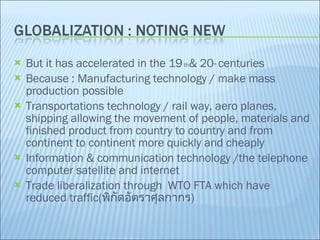 But it has accelerated in the 19  th & 20 th   centuries  Because : Manufacturing technology / make mass production possible Transportations technology / rail way, aero planes, shipping allowing the movement of people, materials and finished product from country to country and from continent to continent more quickly and cheaply Information & communication technology /the telephone computer satellite and internet Trade liberalization through  WTO FTA which have reduced traffic( พิกัดอัตราศุลกากร ) 