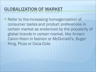 Refer to the increasing homogenization of consumer tastes and product preferences in certain market as evidenced by the popularity of global brands in certain market, like Armani Calvin Klein in fashion or McDonald’s, Buger King, Pizza or Coca-Cola 