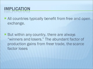 All countries typically benefit from free and open exchange. But within any country, there are always “winners and losers.” The abundant factor of production gains from freer trade, the scarce factor loses 