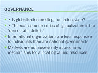 •  ls globalization eroding the nation-state? •  The real issue for critics of  globalization is the "democratic deficit.“ International organizations are less responsive to individuals than are national governments. Markets are not necessarily appropriate, mechanisms for allocating valued resources. 