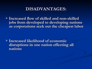 DISADVANTAGES: Increased flow of skilled and non-skilled jobs from developed to developing nations as corporations seek out the cheapest labor Increased likelihood of economic disruptions in one nation effecting all nations  