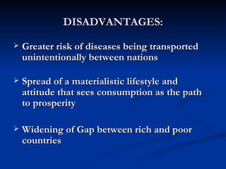 DISADVANTAGES: Greater risk of diseases being transported unintentionally between nations  Spread of a materialistic lifestyle and attitude that sees consumption as the path to prosperity  Widening of Gap between rich and poor countries  