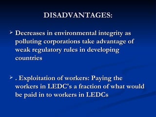 DISADVANTAGES: Decreases in environmental integrity as polluting corporations take advantage of weak regulatory rules in developing countries . Exploitation of workers: Paying the workers in LEDC's a fraction of what would be paid in to workers in LEDCs   