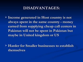 DISADVANTAGES: Income generated in Host country is not always spent in the same country - money earned from supplying cheap call centers in Pakistan will not be spent in Pakistan but maybe in United kingdom or US  Harder for Smaller businesses to establish themselves   