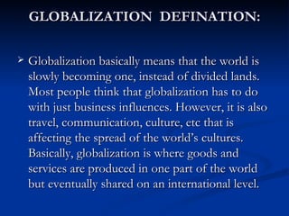 GLOBALIZATION  DEFINATION: Globalization basically means that the world is slowly becoming one, instead of divided lands. Most people think that globalization has to do with just business influences. However, it is also travel, communication, culture, etc that is affecting the spread of the world’s cultures. Basically, globalization is where goods and services are produced in one part of the world but eventually shared on an international level. 