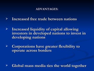 ADVANTAGES: Increased free trade between nations  Increased liquidity of capital allowing investors in developed nations to invest in developing nations  Corporations have greater flexibility to operate across borders  Global mass media ties the world together  