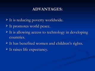 ADVANTAGES: It is reducing poverty worldwide.  It promotes world peace.  It is allowing access to technology in developing countries.  It has benefited women and children’s rights.  It raises life expectancy. 