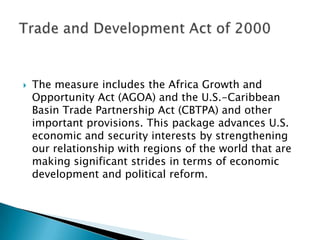 The measure includes the Africa Growth and Opportunity Act (AGOA) and the U.S.-Caribbean Basin Trade Partnership Act (CBTPA) and other important provisions. This package advances U.S. economic and security interests by strengthening our relationship with regions of the world that are making significant strides in terms of economic development and political reform.Trade and Development Act of 2000